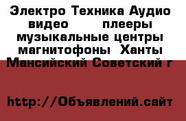 Электро-Техника Аудио-видео - MP3-плееры,музыкальные центры,магнитофоны. Ханты-Мансийский,Советский г.